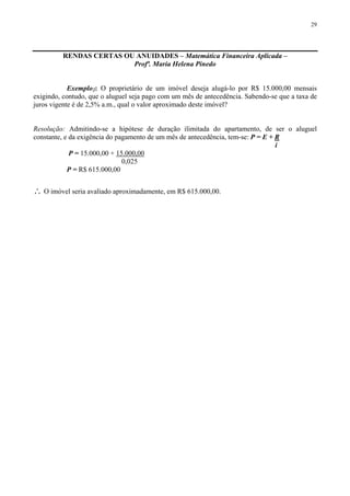 29
RENDAS CERTAS OU ANUIDADES – Matemática Financeira Aplicada –
Profª. Maria Helena Pinedo
Exemplo2: O proprietário de um imóvel deseja alugá-lo por R$ 15.000,00 mensais
exigindo, contudo, que o aluguel seja pago com um mês de antecedência. Sabendo-se que a taxa de
juros vigente é de 2,5% a.m., qual o valor aproximado deste imóvel?
Resolução: Admitindo-se a hipótese de duração ilimitada do apartamento, de ser o aluguel
constante, e da exigência do pagamento de um mês de antecedência, tem-se: P = E + R
i
P = 15.000,00 + 15.000,00
0,025
P = R$ 615.000,00
∴ O imóvel seria avaliado aproximadamente, em R$ 615.000,00.
 