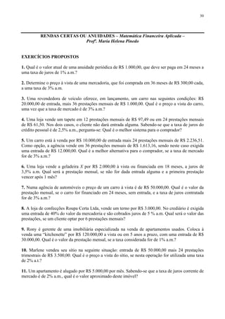 30
RENDAS CERTAS OU ANUIDADES – Matemática Financeira Aplicada –
Profª. Maria Helena Pinedo
EXERCÍCIOS PROPOSTOS
1. Qual é o valor atual de uma anuidade periódica de R$ 1.000,00, que deve ser paga em 24 meses a
uma taxa de juros de 1% a.m.?
2. Determine o preço à vista de uma mercadoria, que foi comprada em 36 meses de R$ 300,00 cada,
a uma taxa de 3% a.m.
3. Uma revendedora de veículo oferece, em lançamento, um carro nas seguintes condições: R$
20.000,00 de entrada, mais 36 prestações mensais de R$ 1.000,00. Qual é o preço a vista do carro,
uma vez que a taxa de mercado é de 3% a.m.?
4. Uma loja vende um tapete em 12 prestações mensais de R$ 97,49 ou em 24 prestações mensais
de R$ 61,50. Nos dois casos, o cliente não dará entrada alguma. Sabendo-se que a taxa de juros do
crédito pessoal é de 2,5% a.m., pergunta-se: Qual é o melhor sistema para o comprador?
5. Um carro está à venda por R$ 10.000,00 de entrada mais 24 prestações mensais de R$ 2.236,51.
Como opção, a agência vende em 36 prestações mensais de R$ 1.613,16, sendo neste caso exigida
uma entrada de R$ 12.000,00. Qual é a melhor alternativa para o comprador, se a taxa de mercado
for de 3% a.m.?
6. Uma loja vende a geladeira X por R$ 2.000,00 à vista ou financiada em 18 meses, a juros de
3,5% a.m. Qual será a prestação mensal, se não for dada entrada alguma e a primeira prestação
vencer após 1 mês?
7. Numa agência de automóveis o preço de um carro à vista é de R$ 50.000,00. Qual é o valor da
prestação mensal, se o carro for financiado em 24 meses, sem entrada, e a taxa de juros contratada
for de 3% a.m.?
8. A loja de confecções Roupa Certa Ltda, vende um terno por R$ 3.000,00. No crediário é exigida
uma entrada de 40% do valor da mercadoria e são cobrados juros de 5 % a.m. Qual será o valor das
prestações, se um cliente optar por 6 prestações mensais?
9. Rony é gerente de uma imobiliária especializada na venda de apartamentos usados. Coloca à
venda uma “kitchenette” por R$ 120.000,00 a vista ou em 5 anos a prazo, com uma entrada de R$
30.000,00. Qual é o valor da prestação mensal, se a taxa considerada for de 1% a.m.?
10. Marlene vendeu seu sítio na seguinte situação: entrada de R$ 50.000,00 mais 24 prestações
trimestrais de R$ 3.500,00. Qual é o preço a vista do sítio, se nesta operação for utilizada uma taxa
de 2% a.t.?
11. Um apartamento é alugado por R$ 5.000,00 por mês. Sabendo-se que a taxa de juros corrente de
mercado é de 2% a.m., qual é o valor aproximado deste imóvel?
 