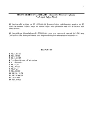 31
RENDAS CERTAS OU ANUIDADES – Matemática Financeira Aplicada –
Profª. Maria Helena Pinedo
12. Um imóvel é avaliado em R$ 1.000.000,00. Seu proprietário está disposto a alugá-lo por R$
15.000,00 mensais, contudo, exige um mês de aluguel antecipadamente. Que taxa de juros ao mês,
está cobrando?
13. Uma chácara foi avaliada em R$ 350.000,00, a uma taxa corrente de mercado de 2,54% a.m.
Qual seria o valor do aluguel mensal, se o proprietário exigisse dois meses de antecedência?
RESPOSTAS
1. R$ 21.243,39
2. R$ 6.549,68
3. R$ 41.832,25
4. O melhor sistema é a 1ª alternativa
5. A 2ª alternativa
6. R$ 151,63
7. R$ 2.952,37
8. R$ 354,63
9. R$ 2.002,00
10. R$ 116.198,74
11. R$ 250.000,00
12. 1,52% a.m.
13. R$ 8.460,22
 