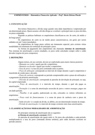 32
EMPRÉSTIMOS – Matemática Financeira Aplicada – Profª. Maria Helena Pinedo
1. CONCEITUAÇÃO
Em termos financeiros a dívida surge quando uma dada importância é emprestada por
um determinado prazo. Quem assume a dívida obriga-se a restituir o principal mais os juros devidos,
no prazo estipulado.
Segundo as práticas habituais os empréstimos classificam-se em: de curto, de médio e
de longo prazo.
Os empréstimos de curto ou de médio prazo caracterizam-se, em geral, por serem
saldados em até 3 anos (anuidades).
Os empréstimos de longo prazo sofrem um tratamento especial, pois existem várias
modalidades de tratamento de restituição do principal e juros.
As formas de pagamento dos empréstimos são chamadas sistemas de amortização.
Nos sistemas de amortização a serem estudados, os juros serão calculados sempre sobre o saldo
devedor (regime de juros compostos).
2. DEFINIÇÕES
Alguns termos, de uso corrente, devem ser explicitados para maior clareza posterior:
- Mutuante ou credor: aquele que dá o empréstimo.
- Mutuário ou devedor: aquele que recebe o empréstimo.
- Taxa de juros: é a taxa de juros contratada entre as partes.
- Prazo de utilização: corresponde ao intervalo de tempo durante o qual o empréstimo é
transferido do credor para o devedor.
- Prazo de carência: corresponde ao período compreendido entre o prazo de utilização e
o pagamento da primeira amortização.
- Parcelas de amortização: corresponde às parcelas de devolução do principal, ou seja,
do capital emprestado.
- Prazo de amortização: é o intervalo de tempo, durante o qual são pagas as
amortizações.
- Prestação: é a soma da amortização acrescida de juros e outros encargos, pagos em
um dado período.
- Planilha: é um quadro, padronizado ou não, colocados os valores referentes ao
empréstimo.
- Prazo total do financiamento: é a soma do prazo de carência com o prazo de
amortização.
- Saldo devedor: é o estado da dívida, ou débito, em um determinado instante de tempo.
- Período de amortização: é o intervalo de tempo existente entre duas amortizações.
3. CLASSIFICAÇÃO DAS MODALIDADES DE AMORTIZAÇÃO
Os principais sistemas de amortização são os seguintes:
a) Sistema de amortização constante (SAC)
As parcelas de amortização são iguais entre si. Os juros são calculados a cada período,
multiplicando-se a taxa de juros contratada (forma unitária), pelo saldo devedor existente no
período anterior.
 
