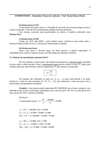 33
EMPRÉSTIMOS – Matemática Financeira Aplicada – Profª. Maria Helena Pinedo
b) Sistema francês (SF)
As prestações são iguais entre si e calculadas de tal modo que uma parte paga os juros e
a outra o principal. A dívida fica completamente saldada na última prestação.
Este sistema, acrescida certa peculiaridade de cálculo, é também conhecido como
Sistema Price.
c) Sistema misto (SAM)
Criado em 1979, pelo BNH, e pelo próprio nome, constitui-se num misto entre o
Sistema Francês (Tabela Price) e o Sistema de Amortização Constante.
d) Sistema americano
Após, certo prazo o devedor paga, em única parcela, o capital emprestado. A
modalidade mais comum é aquela em que o devedor paga juros durante a carência.
3.1. Sistema de amortização constante (SAC)
Por esse sistema o credor exige a devolução do principal em n parcelas iguais, incidindo
os juros sobre o saldo devedor. Como n amortizações iguais devem saldar a dívida PV, então, para
calcular cada uma, basta dividir o total do empréstimo PV pelo número n de parcelas:
n
PV
A =
Em seguida, são calculados os juros (J1, J2, J3,..., Jn) para cada período e só então,
calcula-se o valor de cada prestação (P1, P2, P3,..., Pn), que representa a soma dos juros com a
amortização correspondente ao período.
Exemplo1: Uma empresa pede emprestado R$ 100.000,00, que o banco entrega no ato.
Sabendo-se que os juros serão pagos anualmente, que a taxa de juros é de 10% a.a. pelo prazo de 4
anos, através do SAC, construir a planilha:
Resolução:
A amortização anual é: 000.25
4
000.100
===
n
PV
A
000.75000.25000.100
000.35000.10000.25
000.1010,0.000.100.
1
11
1
=−=−=
=+=+=
===
APVSD
JAP
iPVJ
000.50000.25000.75
500.32500.7000.25
500.710,0.000.75.
12
22
12
=−=−=
=+=+=
===
ASDSD
JAP
iSDJ
 