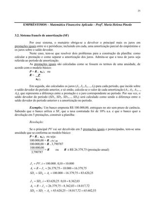 35
EMPRÉSTIMOS – Matemática Financeira Aplicada – Profª. Maria Helena Pinedo
3.2. Sistema francês de amortização (SF)
Por esse sistema, o mutuário obriga-se a devolver o principal mais os juros em
prestações iguais entre si e periódicas; incluindo em cada, uma amortização parcial do empréstimo e
os juros sobre o saldo devedor.
Neste caso, tem-se que resolver dois problemas para a construção da planilha: como
calcular a prestação e como separar a amortização dos juros. Admita-se que a taxa de juros seja
referida ao período de amortização.
As prestações iguais são calculadas como se fossem os termos de uma anuidade, de
acordo com o modelo básico:
P = R . an⎤ i ou
R = P
an⎤ i
Em seguida, são calculados os juros (J1, J2, J3,..., Jn) para cada período, que incide sobre
o saldo devedor do período anterior, e só então, calcula-se o valor de cada amortização (A1, A2, A3,...,
An), que representa a diferença entre a prestação e o juro correspondente ao período. Por sua vez, o
saldo devedor do período (SD1, SD2, SD3,..., SDn) será calculado como sendo a diferença entre o
saldo devedor do período anterior e a amortização no período.
Exemplo3: Um banco empresta R$ 100.000,00, entregues no ato sem prazo de carência.
Sabendo que o banco utiliza o SF, que a taxa contratada foi de 10% a.a. e que o banco quer a
devolução em 5 prestações, construir a planilha:
Resolução:
Se o principal PV vai ser devolvido em 5 prestações iguais e postecipadas, tem-se uma
anuidade que se conforma ao modelo básico:
P = R . an⎤ i ou seja:
100.000,00 = R . a5⎤ 10
100.000,00 = R . 3,790787
790787,3
00,000.100
= R ou R ≅ R$ 26.379,75 (prestação anual)
25,620.8375,379.16000.100
75,379.16000.1075,379.26
000.1010,0.000.100.
101
11
1
=−=−=
=−=−=
===
ASDSD
JRA
iPVJ
53,602.6572,017.1825,620.83
72,017.1803,362.875,379.26
03,362.810,0.25,620.83.
212
22
12
=−=−=
=−=−=
===
ASDSD
JRA
iSDJ
 