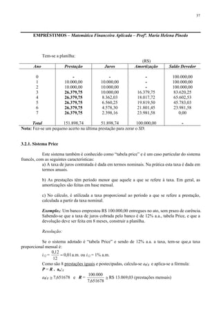 37
EMPRÉSTIMOS – Matemática Financeira Aplicada – Profª. Maria Helena Pinedo
Tem-se a planilha:
(R$)
Ano Prestação Juros Amortização Saldo Devedor
0
1
2
3
4
5
6
7
Total
-
10.000,00
10.000,00
26.379,75
26.379,75
26.379,75
26.379,75
26.379,75
151.898,74
-
10.000,00
10.000,00
10.000,00
8.362,03
6.560,25
4.578,30
2.398,16
51.898,74
-
-
-
16.379,75
18.017,72
19.819,50
21.801,45
23.981,58
100.000,00
100.000,00
100.000,00
100.000,00
83.620,25
65.602,53
45.783,03
23.981,58
0,00
-
Nota: Fez-se um pequeno acerto na última prestação para zerar o SD.
3.2.1. Sistema Price
Este sistema também é conhecido como “tabela price” e é um caso particular do sistema
francês, com as seguintes características:
a) A taxa de juros contratada é dada em termos nominais. Na prática esta taxa é dada em
termos anuais.
b) As prestações têm período menor que aquele a que se refere à taxa. Em geral, as
amortizações são feitas em base mensal.
c) No cálculo, é utilizada a taxa proporcional ao período a que se refere a prestação,
calculada a partir da taxa nominal.
Exemplo5: Um banco emprestou R$ 100.000,00 entregues no ato, sem prazo de carência.
Sabendo-se que a taxa de juros cobrada pelo banco é de 12% a.a., tabela Price, e que a
devolução deve ser feita em 8 meses, construir a planilha.
Resolução:
Se o sistema adotado é “tabela Price” e sendo de 12% a.a. a taxa, tem-se que,a taxa
proporcional mensal é:
i12 = 01,0
12
12,0
= a.m. ou i12 = 1% a.m.
Como são 8 prestações iguais e postecipadas, calcula-se a8⎤1 e aplica-se a fórmula:
P = R . an⎤ i
a8⎤1 ≅ 7,651678 e R =
651678,7
000.100
≅ R$ 13.069,03 (prestações mensais)
 