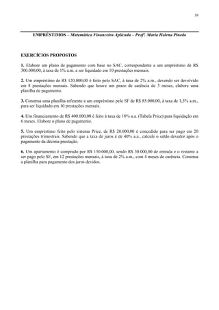 39
EMPRÉSTIMOS – Matemática Financeira Aplicada – Profª. Maria Helena Pinedo
EXERCÍCIOS PROPOSTOS
1. Elabore um plano de pagamento com base no SAC, correspondente a um empréstimo de R$
300.000,00, à taxa de 1% a.m. a ser liquidado em 10 prestações mensais.
2. Um empréstimo de R$ 120.000,00 é feito pelo SAC, à taxa de 2% a.m., devendo ser devolvido
em 8 prestações mensais. Sabendo que houve um prazo de carência de 3 meses, elabore uma
planilha de pagamento.
3. Construa uma planilha referente a um empréstimo pelo SF de R$ 85.000,00, à taxa de 1,5% a.m.,
para ser liquidado em 10 prestações mensais.
4. Um financiamento de R$ 400.000,00 é feito à taxa de 18% a.a. (Tabela Price) para liquidação em
6 meses. Elabore o plano de pagamento.
5. Um empréstimo feito pelo sistema Price, de R$ 20.000,00 é concedido para ser pago em 20
prestações trimestrais. Sabendo que a taxa de juros é de 40% a.a., calcule o saldo devedor após o
pagamento da décima prestação.
6. Um apartamento é comprado por R$ 150.000,00, sendo R$ 30.000,00 de entrada e o restante a
ser pago pelo SF, em 12 prestações mensais, à taxa de 2% a.m., com 4 meses de carência. Construa
a planilha para pagamento dos juros devidos.
 