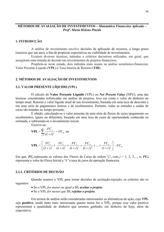 40
MÉTODOS DE AVALIAÇÃO DE INVESTIMENTOS – Matemática Financeira Aplicada –
Profª. Maria Helena Pinedo
1. INTRODUÇÃO
A análise de investimento envolve decisões de aplicação de recursos, a longo prazo
(maiores que um ano), a fim de propiciar expectativas na viabilidade de investimentos.
Existem diversas técnicas, métodos e critérios decisórios utilizados, em geral, que
asseguram uma tomada de decisão em investimentos de projetos financeiros.
Propõem-se neste estudo, dois métodos mais usuais na análise econômico-financeira:
Valor Presente Líquido (VPL) e Taxa Interna de Retorno (TIR).
2. MÉTODOS DE AVALIAÇÃO DE INVESTIMENTOS
2.1. VALOR PRESENTE LÍQUIDO (VPL)
O cálculo do Valor Presente Líquido (VPL) ou Net Present Value (NPV), uma das
técnicas consideradas sofisticadas em análise de projetos, leva em conta o valor do dinheiro no
tempo atual. Retorna o valor líquido atual de um investimento, baseado em uma taxa de desconto e
em uma série de pagamentos futuros e de recebimentos. Portanto, todas as entradas e saídas de
caixa são tratadas no tempo presente.
É obtido, calculando-se o valor presente de uma série de fluxos de caixa (pagamento ou
recebimento), iguais ou diferentes, baseado em uma taxa de custo de oportunidade conhecida ou
estimada, e subtraindo-se o investimento inicial.
Escreve-se:
VPL = ∑=
−
+
n
j
j
j
FC
i
FC
1
0
)1(
ou
VPL = 04
4
3
3
2
2
1
1
)1(
...
)1()1()1()1(
FC
i
FC
i
FC
i
FC
i
FC
i
FC
n
n
−⎥
⎦
⎤
⎢
⎣
⎡
+
++
+
+
+
+
+
+
+
Em que, FCj representa os valores dos Fluxos de Caixa de ordem “j”, com j = 1, 2, 3,..., n; FC0
representa o valor do Fluxo Inicial e “i ”a taxa de juros da operação financeira.
2.1.1. CRITÉRIOS DE DECISÃO
Quando usamos o VPL para tomar decisões de aceitação-rejeição, os critérios são os
seguintes:
• Se o VPL for maior ou igual a $0, aceitar o projeto.
• Se o VPL for menor que $0, rejeitar o projeto.
Em termos de análise serão consideradas interessantes as alternativas de ação, cujo VPL
seja positivo, sendo tanto mais interessante quanto maior for o VPL, porque esse valor positivo
representará a quantidade de dinheiro que teremos ganhado, em dinheiro de hoje, além da
expectativa.
 