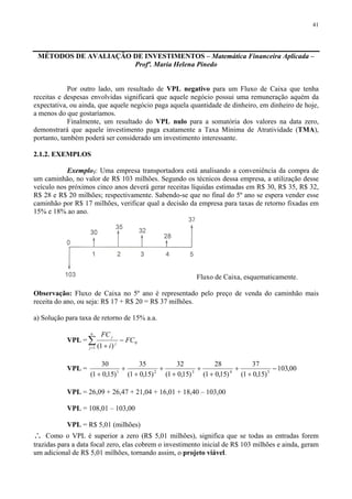 41
MÉTODOS DE AVALIAÇÃO DE INVESTIMENTOS – Matemática Financeira Aplicada –
Profª. Maria Helena Pinedo
Por outro lado, um resultado de VPL negativo para um Fluxo de Caixa que tenha
receitas e despesas envolvidas significará que aquele negócio possui uma remuneração aquém da
expectativa, ou ainda, que aquele negócio paga aquela quantidade de dinheiro, em dinheiro de hoje,
a menos do que gostaríamos.
Finalmente, um resultado do VPL nulo para a somatória dos valores na data zero,
demonstrará que aquele investimento paga exatamente a Taxa Mínima de Atratividade (TMA),
portanto, também poderá ser considerado um investimento interessante.
2.1.2. EXEMPLOS
Exemplo1: Uma empresa transportadora está analisando a conveniência da compra de
um caminhão, no valor de R$ 103 milhões. Segundo os técnicos dessa empresa, a utilização desse
veículo nos próximos cinco anos deverá gerar receitas líquidas estimadas em R$ 30, R$ 35, R$ 32,
R$ 28 e R$ 20 milhões; respectivamente. Sabendo-se que no final do 5º ano se espera vender esse
caminhão por R$ 17 milhões, verificar qual a decisão da empresa para taxas de retorno fixadas em
15% e 18% ao ano.
Fluxo de Caixa, esquematicamente.
Observação: Fluxo de Caixa no 5º ano é representado pelo preço de venda do caminhão mais
receita do ano, ou seja: R$ 17 + R$ 20 = R$ 37 milhões.
a) Solução para taxa de retorno de 15% a.a.
VPL = ∑=
−
+
n
j
j
j
FC
i
FC
1
0
)1(
VPL = 00,103
)15,01(
37
)15,01(
28
)15,01(
32
)15,01(
35
)15,01(
30
54321
−
+
+
+
+
+
+
+
+
+
VPL = 26,09 + 26,47 + 21,04 + 16,01 + 18,40 – 103,00
VPL = 108,01 – 103,00
VPL = R$ 5,01 (milhões)
∴ Como o VPL é superior a zero (R$ 5,01 milhões), significa que se todas as entradas forem
trazidas para a data focal zero, elas cobrem o investimento inicial de R$ 103 milhões e ainda, geram
um adicional de R$ 5,01 milhões, tornando assim, o projeto viável.
 