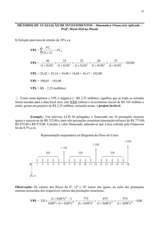 42
MÉTODOS DE AVALIAÇÃO DE INVESTIMENTOS – Matemática Financeira Aplicada –
Profª. Maria Helena Pinedo
b) Solução para taxa de retorno de 18% a.a.
VPL = ∑=
−
+
n
j
j
j
FC
i
FC
1
0
)1(
VPL = 00,103
)18,01(
37
)18,01(
28
)18,01(
32
)18,01(
35
)18,01(
30
54321
−
+
+
+
+
+
+
+
+
+
VPL = 25,42 + 25,14 + 19,48 + 14,44 + 16,17 – 103,00
VPL = 100,65 – 103,00
VPL = R$ – 2,35 (milhões)
∴ Como nesta hipótese o VPL é negativo (– R$ 2,35 milhões), significa que se todas as entradas
forem trazidas para a data focal zero, elas NÃO cobrem o investimento inicial de R$ 103 milhões e
ainda, geram um prejuízo de R$ 2,35 milhões, tornando assim, o projeto inviável.
Exemplo2: Um televisor LCD 50 polegadas, é financiado em 18 prestações mensais
iguais e sucessivas de R$ 325,00 e mais três prestações semestrais (prestação-reforço) de R$ 775,00;
R$ 875,00 e R$ 975,00. Calcular o valor financiado, sabendo-se que a taxa cobrada pela Financeira
foi de 8,7% a.m.
Representação esquemática ou Diagrama do Fluxo de Caixa
Observação: Os valores dos fluxos do 6º, 12º e 18º meses são iguais, ao valor das prestações
mensais acrescidos dos respectivos valores das prestações semestrais.
VPL = 00,0
)087,01(
975
)087,01(
875
)087,01(
775
)087,01(087,0
1)087,01(
325 1812618
18
−
+
+
+
+
+
+
+×
−+
×
 