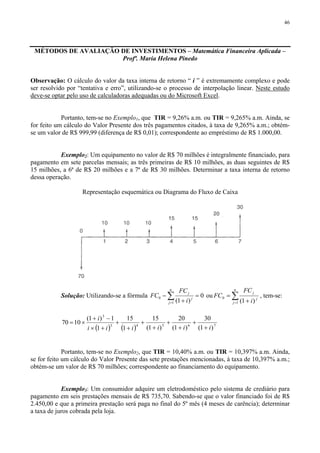 46
MÉTODOS DE AVALIAÇÃO DE INVESTIMENTOS – Matemática Financeira Aplicada –
Profª. Maria Helena Pinedo
Observação: O cálculo do valor da taxa interna de retorno “ i ” é extremamente complexo e pode
ser resolvido por “tentativa e erro”, utilizando-se o processo de interpolação linear. Neste estudo
deve-se optar pelo uso de calculadoras adequadas ou do Microsoft Excel.
Portanto, tem-se no Exemplo1, que TIR = 9,26% a.m. ou TIR = 9,265% a.m. Ainda, se
for feito um cálculo do Valor Presente dos três pagamentos citados, à taxa de 9,265% a.m.; obtém-
se um valor de R$ 999,99 (diferença de R$ 0,01); correspondente ao empréstimo de R$ 1.000,00.
Exemplo2: Um equipamento no valor de R$ 70 milhões é integralmente financiado, para
pagamento em sete parcelas mensais; as três primeiras de R$ 10 milhões, as duas seguintes de R$
15 milhões, a 6ª de R$ 20 milhões e a 7ª de R$ 30 milhões. Determinar a taxa interna de retorno
dessa operação.
Representação esquemática ou Diagrama do Fluxo de Caixa
Solução: Utilizando-se a fórmula 0
)1(1
0 =
+
− ∑=
n
j
j
j
i
FC
FC ou ∑= +
=
n
j
j
j
i
FC
FC
1
0
)1(
, tem-se:
( ) ( ) 76543
3
)1(
30
)1(
20
)1(
15
1
15
1
1)1(
1070
iiiiii
i
+
+
+
+
+
+
+
+
+×
−+
×=
Portanto, tem-se no Exemplo2, que TIR = 10,40% a.m. ou TIR = 10,397% a.m. Ainda,
se for feito um cálculo do Valor Presente das sete prestações mencionadas, à taxa de 10,397% a.m.;
obtém-se um valor de R$ 70 milhões; correspondente ao financiamento do equipamento.
Exemplo3: Um consumidor adquire um eletrodoméstico pelo sistema de crediário para
pagamento em seis prestações mensais de R$ 735,70. Sabendo-se que o valor financiado foi de R$
2.450,00 e que a primeira prestação será paga no final do 5º mês (4 meses de carência); determinar
a taxa de juros cobrada pela loja.
 