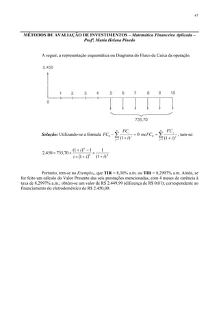 47
MÉTODOS DE AVALIAÇÃO DE INVESTIMENTOS – Matemática Financeira Aplicada –
Profª. Maria Helena Pinedo
A seguir, a representação esquemática ou Diagrama do Fluxo de Caixa da operação.
Solução: Utilizando-se a fórmula 0
)1(1
0 =
+
− ∑=
n
j
j
j
i
FC
FC ou ∑= +
=
n
j
j
j
i
FC
FC
1
0
)1(
, tem-se:
( ) 46
6
)1(
1
1
1)1(
70,735450.2
iii
i
+
×
+×
−+
×=
Portanto, tem-se no Exemplo3, que TIR = 8,30% a.m. ou TIR = 8,2997% a.m. Ainda, se
for feito um cálculo do Valor Presente das seis prestações mencionadas, com 4 meses de carência à
taxa de 8,2997% a.m.; obtém-se um valor de R$ 2.449,99 (diferença de R$ 0,01); correspondente ao
financiamento do eletrodoméstico de R$ 2.450,00.
 