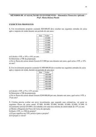 48
MÉTODOS DE AVALIAÇÃO DE INVESTIMENTOS – Matemática Financeira Aplicada –
Profª. Maria Helena Pinedo
EXERCÍCIOS PROPOSTOS
1. Um investimento proposto custando $60.000,00 deve resultar nas seguintes entradas de caixa
após o imposto de renda durante um período de sete anos:
Ano Valor
1 10.000
2 15.000
3 15.000
4 20.000
5 15.000
6 10.000
7 5.000
a) Calcule o VPL a 10% e 16% ao ano.
b) Determine a TIR da preposição.
c) Se os fluxos de caixas anuais fossem $13.000 por ano durante sete anos, qual seria o VPL a 10%
ao ano?
2. Um investimento proposto custando $1.000.000,00 deve resultar nas seguintes entradas de caixa
após o imposto de renda, durante um período de sete anos:
Ano Valor
1 100.000
2 100.000
3 350.000
4 400.000
5 200.000
6 150.000
7 100.000
a) Calcule o VPL a 5% e 12% ao ano.
b) Determine a TIR da preposição.
c) Se os fluxos de caixas anuais fossem $200.000,00 por ano, durante sete anos, qual seria o VPL a
3%ao ano?
3. Cristina precisa avaliar um novo investimento, que segundo suas estimativas, vai gerar os
seguintes fluxos de caixa anual: $7.000; $6.000; $5.000; $4.000; $3.000; $2.000; $1.000. O
investimento será de $18.000 e ele trabalha com uma taxa mínima de atratividade de 15% ao ano.
a) Monte a Diagrama de Fluxo de Caixa da operação.
b) Qual o VPL e a TIR do projeto?
c) O que significa um VPL positivo para o projeto?
d) O projeto é viável?
 