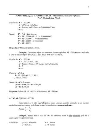 4
CAPITALIZAÇÃO E JUROS SIMPLES – Matemática Financeira Aplicada –
Profª. Maria Helena Pinedo
Resolução: C = 1.000,00
i = 20% a.a. ou 0,2 a.a.
n = 8 meses ou 8/12 ano ou 0,666666667 ano
M = ?
Sendo: M = C (1 + i.n), tem-se:
M = R$ 1.000,00. (1 + 0,2 × 0,666666667)
M = R$ 1.000,00 . (1 + 0,133333333)
M = R$ 1.000,00 . 1,133333333
M = R$ 1.133,33
Resposta: O Montante é R$ 1.133,33.
Exemplo4: Determine o juro e o montante de um capital de R$ 1.000,00 que é aplicado
à taxa de juros simples de 12% a.s., pelo prazo de 5 anos e 9 meses.
Resolução: C = 1.000,00
i = 12% a.s. ou 0,12 a.s.
n = 5 anos e 9 meses (69 meses) ou 11,5 semestre
J = ?
M = ?
Como: J = C . i . n
J = R$ 1.000,00 . 0.12 . 11,5
J = R$ 1.380,00
Sendo: M = C + J, tem-se:
M = R$ 1.000,00 + R$ 1.380,00
M = R$ 2.380,00
Resposta: O Juro é R$ 1.380,00 e o Montante é R$ 2.380,00.
4. TAXAS EQUIVALENTES
Duas taxas i1 e i2 são equivalentes, a juros simples, quando aplicadas a um mesmo
capital durante um mesmo período de tempo (n), produzirem montantes iguais.
Assim:
2
1
2
1
n
n
i
i
=
Exemplo1: Sendo dada a taxa de 10% ao semestre, achar a taxa trimestral que lhe é
equivalente (ou proporcional).
Resolução: i1 = taxa trimestral n1 = 3 meses
i2 = 10% a.s. n2 = 6 meses
 