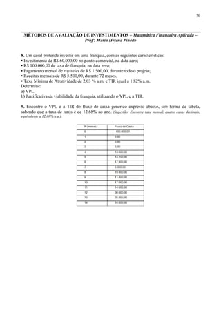 50
MÉTODOS DE AVALIAÇÃO DE INVESTIMENTOS – Matemática Financeira Aplicada –
Profª. Maria Helena Pinedo
8. Um casal pretende investir em uma franquia, com as seguintes características:
• Investimento de R$ 60.000,00 no ponto comercial, na data zero;
• R$ 100.000,00 de taxa de franquia, na data zero;
• Pagamento mensal de royalties de R$ 1.500,00, durante todo o projeto;
• Receitas mensais de R$ 5.500,00, durante 72 meses.
• Taxa Mínima de Atratividade de 2,03 % a.m. e TIR igual a 1,82% a.m.
Determine:
a) VPL
b) Justificativa da viabilidade da franquia, utilizando o VPL e a TIR.
9. Encontre o VPL e a TIR do fluxo de caixa genérico expresso abaixo, sob forma de tabela,
sabendo que a taxa de juros é de 12,68% ao ano. (Sugestão: Encontre taxa mensal, quatro casas decimais,
equivalente a 12,68% a.a.).
 