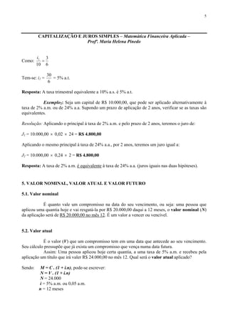 5
CAPITALIZAÇÃO E JUROS SIMPLES – Matemática Financeira Aplicada –
Profª. Maria Helena Pinedo
Como:
6
3
10
1
=
i
Tem-se: i1 =
6
30
= 5% a.t.
Resposta: A taxa trimestral equivalente a 10% a.s. é 5% a.t.
Exemplo2: Seja um capital de R$ 10.000,00, que pode ser aplicado alternativamente à
taxa de 2% a.m. ou de 24% a.a. Supondo um prazo de aplicação de 2 anos, verificar se as taxas são
equivalentes.
Resolução: Aplicando o principal à taxa de 2% a.m. e pelo prazo de 2 anos, teremos o juro de:
J1 = 10.000,00 × 0,02 × 24 = R$ 4.800,00
Aplicando o mesmo principal à taxa de 24% a.a., por 2 anos, teremos um juro igual a:
J2 = 10.000,00 × 0,24 × 2 = R$ 4.800,00
Resposta: A taxa de 2% a.m. é equivalente à taxa de 24% a.a. (juros iguais nas duas hipóteses).
5. VALOR NOMINAL, VALOR ATUAL E VALOR FUTURO
5.1. Valor nominal
É quanto vale um compromisso na data do seu vencimento, ou seja: uma pessoa que
aplicou uma quantia hoje e vai resgatá-la por R$ 20.000,00 daqui a 12 meses, o valor nominal (N)
da aplicação será de R$ 20.000,00 no mês 12. É um valor a vencer ou vencível.
5.2. Valor atual
É o valor (V) que um compromisso tem em uma data que antecede ao seu vencimento.
Seu cálculo pressupõe que já exista um compromisso que vença numa data futura.
Assim: Uma pessoa aplicou hoje certa quantia, a uma taxa de 5% a.m. e recebeu pela
aplicação um título que irá valer R$ 24.000,00 no mês 12. Qual será o valor atual aplicado?
Sendo: M = C . (1 + i.n), pode-se escrever:
N = V . (1 + i.n)
N = 24.000
i = 5% a.m. ou 0,05 a.m.
n = 12 meses
 