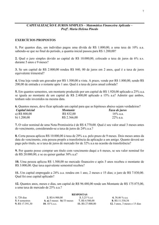 7
CAPITALIZAÇÃO E JUROS SIMPLES – Matemática Financeira Aplicada –
Profª. Maria Helena Pinedo
EXERCÍCIOS PROPOSTOS
1. Por quantos dias, um indivíduo pagou uma dívida de R$ 1.000,00, a uma taxa de 10% a.a.
sabendo-se que no final do período, a quantia inicial passou para R$ 1.200,00?
2. Qual o juro simples devido ao capital de R$ 10.000,00, colocado a taxa de juros de 6% a.s.
durante 5 anos e 9 meses?
3. Se um capital de R$ 2.000,00 rendeu R$ 840, 00 de juros em 2 anos, qual é a taxa de juros
equivalente trimestral?
4. Uma loja vende um gravador por R$ 1.500,00 a vista. A prazo, vende por R$ 1.800,00, sendo R$
200,00 de entrada e o restante após 1 ano. Qual é a taxa de juros anual cobrada?
5. Em quantos semestres, um montante produzido por um capital de R$ 1.920,00 aplicado a 25% a.a.
se iguala ao montante de um capital de R$ 2.400,00 aplicado a 15% a.a? Admitir que ambos,
tenham sido investidos na mesma data.
6. Quantos meses, deve ficar aplicado um capital para que as hipóteses abaixo sejam verdadeiras?
Capital inicial Montante Taxa de juros
a) R$ 800,00 R$ 832,00 16% a.a.
b) 1.200,00 R$ 2.366,00 22% a.a.
7. O valor nominal de uma Nota Promissória é de R$ 4.770,00. Qual é seu valor atual 3 meses antes
do vencimento, considerando-se a taxa de juros de 24% a.a.?
8. Certa pessoa aplicou R$ 10.000,00 à taxa de 29% a.a. pelo prazo de 9 meses. Dois meses antes da
data do vencimento, esta pessoa propôs a transferência da aplicação a um amigo. Quanto deverá ser
pago pelo título, se a taxa de juros de mercado for de 32% a.a na ocasião da transferência?
9. Por quanto posso comprar um título com vencimento daqui a 6 meses, se seu valor nominal for
de R$ 20.000,00, e se eu quiser ganhar 30% a.a?
10. Uma pessoa aplicou R$ 1.500,00 no mercado financeiro e após 5 anos recebeu o montante de
R$ 3.000,00. Que taxa equivalente semestral recebeu?
11. Um capital empregado a 24% a.a. rendeu em 1 ano, 2 meses e 15 dias; o juro de R$ 7.830,00.
Qual foi esse capital aplicado?
12. Quantos anos, meses e dias, um capital de R$ 96.480,00 rende um Montante de R$ 175.875,00,
a uma taxa de mercado de 25% a.a.?
RESPOSTAS
1. 720 dias 2. R$ 6.900,00 3. 5,25 % a.t 4. 38,46 % a.a.
5. 8 semestres 6. a) 3 meses b) 53 meses 7. R$ 4.500,00 8. R$ 11.558,58
9. R$ 17.391,30 10. 10 % a.s. 11. R$ 27.000,00 12. 3 anos, 3 meses e 15 dias
 