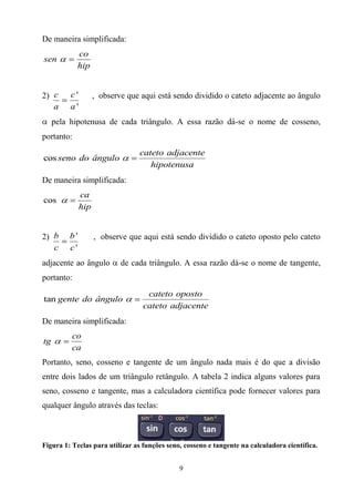 De maneira simplificada:
            co
sen
            hip


2) c      c'         , observe que aqui está sendo dividido o cateto adjacente ao ângulo
   a      a'
     pela hipotenusa de cada triângulo. A essa razão dá-se o nome de cosseno,
portanto:
                                  cateto adjacente
cos seno do ângulo
                                     hipotenusa
De maneira simplificada:
               ca
cos
               hip


2) b     b'          , observe que aqui está sendo dividido o cateto oposto pelo cateto
   c     c'
adjacente ao ângulo          de cada triângulo. A essa razão dá-se o nome de tangente,
portanto:
                                    cateto oposto
tan gente do ângulo
                                   cateto adjacente
De maneira simplificada:
          co
tg
          ca
Portanto, seno, cosseno e tangente de um ângulo nada mais é do que a divisão
entre dois lados de um triângulo retângulo. A tabela 2 indica alguns valores para
seno, cosseno e tangente, mas a calculadora científica pode fornecer valores para
qualquer ângulo através das teclas:



Figura 1: Teclas para utilizar as funções seno, cosseno e tangente na calculadora científica.


                                              9
 