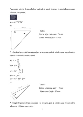 Apertando a tecla da calculadora indicada a seguir teremos o resultado em graus,
minutos e segundos:




     41o50´24´´
b)

                                    Dados:
                                    Cateto adjacente (ca) = 74 mm
                                    Cateto oposto (co) = 82 mm




A relação trigonométrica adequada é a tangente, pois é a única que possui cateto
oposto e cateto adjacente, assim:
       co
tg
       ca
         82
sen
         74
          82
    tg 1
          74
     47, 94o
     47o 56 ' 24 ''
c)
                                    Dados:
                                    Cateto adjacente (ca) = 10 mm
                                    Hipotenusa (hip) = 32 mm




A relação trigonométrica adequada é o cosseno, pois é a única que possui cateto
adjacente e hipotenusa, assim:
                                       13
 