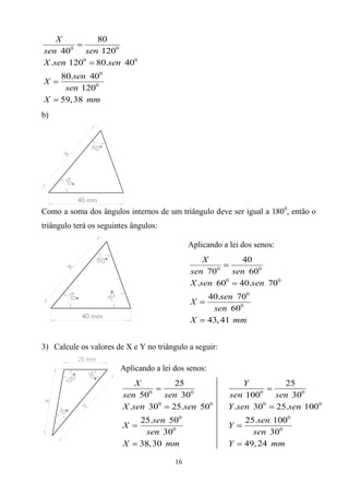 X       80
sen 400 sen 1200
X .sen 1200 80.sen 400
     80.sen 400
X
      sen 1200
X    59, 38 mm
b)




Como a soma dos ângulos internos de um triângulo deve ser igual a 1800, então o
triângulo terá os seguintes ângulos:

                                             Aplicando a lei dos senos:
                                                 X       40
                                                    0
                                             sen 70    sen 600
                                             X .sen 600 40.sen 700
                                                     40.sen 700
                                             X
                                                      sen 600
                                             X       43, 41 mm


3) Calcule os valores de X e Y no triângulo a seguir:

                        Aplicando a lei dos senos:
                             X       25                       Y             25
                                0
                         sen 50    sen 300               sen 1000         sen 300
                         X .sen 300 25.sen 500           Y .sen 300       25.sen 1000
                              25.sen 500                     25.sen 1000
                         X                               Y
                                sen 300                        sen 300
                         X    38, 30 mm                  Y   49, 24 mm

                                        16
 