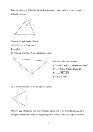 Para simplificar a definição da lei dos cossenos, vamos utilizar como exemplo o
triângulo abaixo:




Traduzindo a definição, têm-se:
a2    b2    c2   2.b.c.cos
Exemplos:
1) Calcule o valor de X no triângulo a seguir:


                                                  Aplicando a lei dos cossenos:
                                                  X2    502    602    2.50.60.cos 1000
                                                  X2    2500 3600 1041,89
                                                  X        7141,89
                                                  X    84, 5 mm



2) Calcule o valor de    no triângulo a seguir:




Observe que o triângulo tem todos os lados iguais, isto é, ele é equilátero. Assim, o
triângulo também terá todos os ângulos iguais e como a soma dos ângulos internos


                                         18
 