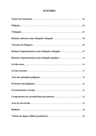 SUMÁRIO


Noções de Geometria........................................................................................................ 02

Polígono................................................................................................................................. 02

Triângulo .............................................................................................................................. 03

Relações métricas num triângulo retângulo ........................................................... 05

Teorema de Pitágoras ...................................................................................................... 05

Relações trigonométricas num triângulo retângulo.............................................. 07

Relações trigonométricas num triângulo qualquer............................................... 14

Lei dos senos ........................................................................................................................ 14

Lei dos cossenos ................................................................................................................. 17

Área dos principais polígonos ....................................................................................... 19

Perímetro dos polígonos.................................................................................................. 21

Circunferência e círculo .................................................................................................. 21

Comprimento da circunferência (perímetro).......................................................... 22

Área de um círculo............................................................................................................ 23

Radiano ................................................................................................................................. 24

Volume de alguns sólidos geométricos ....................................................................... 25
 