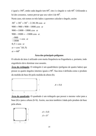 é igual a 1800, então cada ângulo tem 600, isto é o ângulo   vale 600. Utilizando a
lei dos cossenos, vamos provar que seu valor é de 600.
Neste caso, nós temos os três lados e queremos calcular o ângulo, assim:
302     302    302     2.30.30.cos
900     900 900 1800.cos
900     1800 1800.cos
900 1800             1800.cos
   900
         cos
  1800
0, 5 cos
      cos 1 (0, 5)
      600
                           Área dos principais polígonos
O cálculo de área é utilizado com muita frequência na Engenharia e, portanto, todo
engenheiro deve dominar esse assunto.
Área do retângulo: O retângulo é um quadrilátero (polígono de quatro lados) que
possui os quatro ângulos internos iguais a 900. Sua área é definida como o produto
da medida da base (b) pela medida da altura (h).



                                               A    b.h




Área do quadrado: O quadrado é um retângulo que possui o mesmo valor para a
base (b) e para a altura (h=b). Assim, sua área também é dada pelo produto da base
pela altura.


                                  A   b.b
                                  A   b2



                                        19
 
