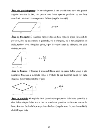 Área do paralelogramo: O paralelogramo é um quadrilátero que não possui
ângulos internos de 90º, mas possui seus lados opostos paralelos. A sua área
também é calculada como o produto da base (b) pela altura (h).


                                             A   b.h



Área do triângulo: É calculada pelo produto da base (b) pela altura (h) dividido
por dois, pois se dividirmos o quadrado, ou o retângulo, ou o paralelogramo ao
meio, teremos dois triângulos iguais, e por isso que a área do triângulo tem essa
divisão por dois.


                                  b.h
                             A
                                   2



Área do losango: O losango é um quadrilátero com os quatro lados iguais e não
paralelos. Sua área é definida como o produto de sua diagonal maior (D) pela
diagonal menor (d) dividido por dois.


                                                       D.d
                                                 A
                                                        2



Área do trapézio: O trapézio é um quadrilátero que possui dois lados paralelos e
dois lados não paralelos, sendo que os seus lados paralelos recebem os nomes de
base. Sua área é calculada pelo produto da altura (h) pela soma de suas bases (B+b)
divididos por dois.




                                        20
 