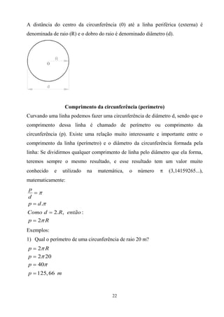 A distância do centro da circunferência (0) até a linha periférica (externa) é
denominada de raio (R) e o dobro do raio é denominado diâmetro (d).




                 Comprimento da circunferência (perímetro)
Curvando uma linha podemos fazer uma circunferência de diâmetro d, sendo que o
comprimento dessa linha é chamado de perímetro ou comprimento da
circunferência (p). Existe uma relação muito interessante e importante entre o
comprimento da linha (perímetro) e o diâmetro da circunferência formada pela
linha: Se dividirmos qualquer comprimento de linha pelo diâmetro que ela forma,
teremos sempre o mesmo resultado, e esse resultado tem um valor muito
conhecido   e   utilizado   na   matemática,   o   número       (3,14159265...),
matematicamente:
p
d
p    d.
Como d      2.R, então :
p    2 R
Exemplos:
1) Qual o perímetro de uma circunferência de raio 20 m?
p    2 R
p    2 20
p    40
p   125, 66 m



                                       22
 