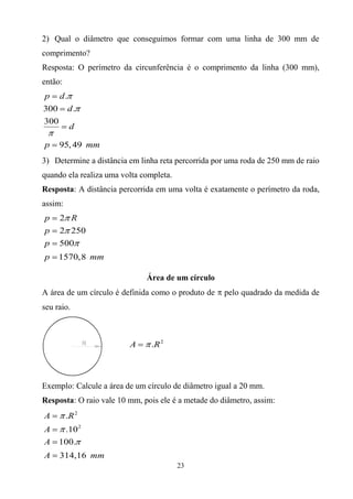 2) Qual o diâmetro que conseguimos formar com uma linha de 300 mm de
comprimento?
Resposta: O perímetro da circunferência é o comprimento da linha (300 mm),
então:
p d.
300 d .
300
     d

p    95, 49 mm
3) Determine a distância em linha reta percorrida por uma roda de 250 mm de raio
quando ela realiza uma volta completa.
Resposta: A distância percorrida em uma volta é exatamente o perímetro da roda,
assim:
p    2 R
p    2 250
p    500
p    1570,8 mm

                              Área de um círculo
A área de um círculo é definida como o produto de    pelo quadrado da medida de
seu raio.



                         A     .R 2



Exemplo: Calcule a área de um círculo de diâmetro igual a 20 mm.
Resposta: O raio vale 10 mm, pois ele é a metade do diâmetro, assim:
A        .R 2
A     .10 2
A    100.
A    314,16 mm
                                         23
 