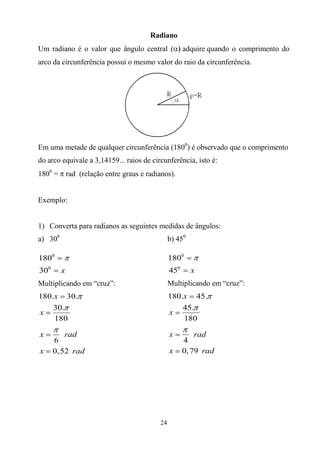 Radiano
Um radiano é o valor que ângulo central (              adquire quando o comprimento do
arco da circunferência possui o mesmo valor do raio da circunferência.




Em uma metade de qualquer circunferência (1800) é observado que o comprimento
do arco equivale a 3,14159... raios de circunferência, isto é:
1800 =       rad (relação entre graus e radianos).


Exemplo:


1) Converta para radianos as seguintes medidas de ângulos:
a) 300                                           b) 450

1800                                             1800
300      x                                       450      x
Multiplicando em “cruz”:                         Multiplicando em “cruz”:
180.x 30.                                        180.x 45.
    30.                                              45.
x                                                x
    180                                              180

x         rad                                    x         rad
      6                                                4
x     0, 52 rad                                  x     0, 79 rad




                                            24
 