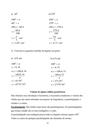 c) 600                                         d) 2700

1800                                           1800
600         x                                  2700         x
180.x 60.                                      180.x 270.
    60.                                            270.
x                                              x
    180                                             180
                                                   3
x            rad                               x       rad
          3                                         2
x        1, 05 rad                             x 4, 71 rad


2) Converta as seguintes medidas de ângulos em graus:


a) 0,76 rad                                      b) 4,73 rad

1800                                             1800
x 0, 76                                          x 4, 73
    .x     180.0, 76                                 .x     180.4, 73
         180.0, 76                                        180.4, 73
x                                                x

x        43, 540                                 x        271, 010
x        43032 ' 24 ''                           x        2710 0 '36 ''


                         Volume de alguns sólidos geométricos
Para finalizar essa introdução à Geometria, é necessário estudarmos o volume dos
sólidos que são muito utilizados em projetos de Engenharia, o paralelepípedo, o
cilindro e a esfera.
Paralelepípedo: São sólidos cujas bases são paralelogramos. Os paralelepípedos
que iremos estudar são os retos-retângulos e o cubo.
O paralelepípedo reto-retângulo possui todos os ângulos internos iguais a 900.
Todos os cantos de qualquer paralelepípedo são chamados de arestas.

                                          25
 