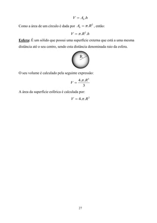 V     Ab .h

Como a área de um círculo é dada por Ab          .R2 , então:

                                    V      .R2 .h
Esfera: É um sólido que possui uma superfície externa que está a uma mesma
distância até o seu centro, sendo esta distância denominada raio da esfera.




O seu volume é calculado pela seguinte expressão:
                                         4. .R3
                                   V
                                            3
A área da superfície esférica é calculada por:
                                    V    4. .R 2




                                         27
 