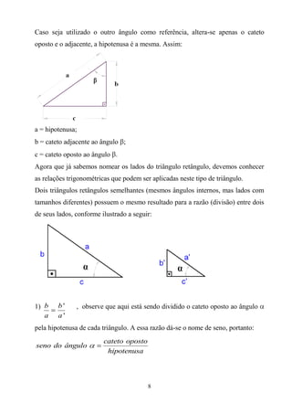 Caso seja utilizado o outro ângulo como referência, altera-se apenas o cateto
oposto e o adjacente, a hipotenusa é a mesma. Assim:




a = hipotenusa;
b = cateto adjacente ao ângulo ;
c = cateto oposto ao ângulo .
Agora que já sabemos nomear os lados do triângulo retângulo, devemos conhecer
as relações trigonométricas que podem ser aplicadas neste tipo de triângulo.
Dois triângulos retângulos semelhantes (mesmos ângulos internos, mas lados com
tamanhos diferentes) possuem o mesmo resultado para a razão (divisão) entre dois
de seus lados, conforme ilustrado a seguir:




1) b    b'     , observe que aqui está sendo dividido o cateto oposto ao ângulo
   a    a'
pela hipotenusa de cada triângulo. A essa razão dá-se o nome de seno, portanto:
                         cateto oposto
seno do ângulo
                          hipotenusa




                                         8
 