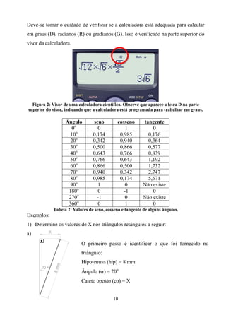 Deve-se tomar o cuidado de verificar se a calculadora está adequada para calcular
em graus (D), radianos (R) ou gradianos (G). Isso é verificado na parte superior do
visor da calculadora.




  Figura 2: Visor de uma calculadora científica. Observe que aparece a letra D na parte
superior do visor, indicando que a calculadora está programada para trabalhar em graus.

                  Ângulo        seno        cosseno       tangente
                    0o            0             1             0
                    10o         0,174        0,985          0,176
                    20o         0,342        0,940          0,364
                    30o         0,500        0,866          0,577
                    40o         0,643        0,766          0,839
                    50o         0,766        0,643          1,192
                    60o         0,866        0,500          1,732
                    70o         0,940        0,342          2,747
                    80o         0,985        0,174          5,671
                    90o           1             0         Não existe
                   180o           0            -1             0
                   270o           -1            0         Não existe
                   360o           0             1             0
            Tabela 2: Valores de seno, cosseno e tangente de alguns ângulos.
Exemplos:
1) Determine os valores de X nos triângulos retângulos a seguir:
a)
                          O primeiro passo é identificar o que foi fornecido no
                          triângulo:
                          Hipotenusa (hip) = 8 mm
                          Ângulo () = 20o
                          Cateto oposto (co) = X


                                          10
 