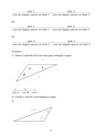 lado 1                          lado 2
                               
seno do ângulo oposto ao lado 1 seno do ângulo oposto ao lado 2

Ou
            lado 1                          lado 3
                               
seno do ângulo oposto ao lado 1 seno do ângulo oposto ao lado 3

Ou
            lado 2                          lado 3
                               
seno do ângulo oposto ao lado 2 seno do ângulo oposto ao lado 3

Exemplos:
1) Monte a expressão da lei dos senos para o triângulo a seguir:




  a     b       c
           
sen  sen    sen 
2) Calcule o valor de x nos triângulos a seguir:
a)




                                        15
 