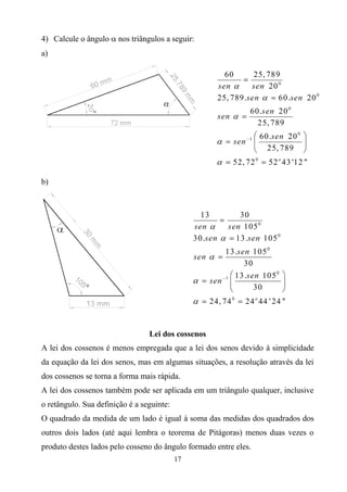4) Calcule o ângulo  nos triângulos a seguir:
a)




b)




                                 Lei dos cossenos
A lei dos cossenos é menos empregada que a lei dos senos devido à simplicidade
da equação da lei dos senos, mas em algumas situações, a resolução através da lei
dos cossenos se torna a forma mais rápida.
A lei dos cossenos também pode ser aplicada em um triângulo qualquer, inclusive
o retângulo. Sua definição é a seguinte:
O quadrado da medida de um lado é igual à soma das medidas dos quadrados dos
outros dois lados (até aqui lembra o teorema de Pitágoras) menos duas vezes o
produto destes lados pelo cosseno do ângulo formado entre eles.
                                           17
 