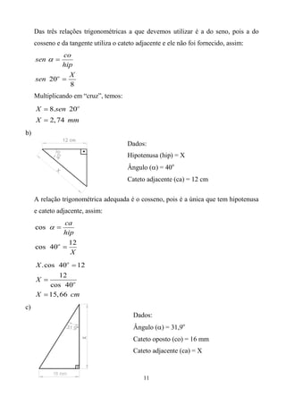 Das três relações trigonométricas a que devemos utilizar é a do seno, pois a do
     cosseno e da tangente utiliza o cateto adjacente e ele não foi fornecido, assim:
             co
     sen  
             hip
               X
     sen 20o 
               8
     Multiplicando em “cruz”, temos:
     X  8.sen 20o
     X  2, 74 mm
b)
                                        Dados:
                                        Hipotenusa (hip) = X
                                        Ângulo () = 40o
                                        Cateto adjacente (ca) = 12 cm

     A relação trigonométrica adequada é o cosseno, pois é a única que tem hipotenusa
     e cateto adjacente, assim:
             ca
     cos  
             hip
               12
     cos 40o 
               X
     X .cos 40o  12
             12
     X 
         cos 40o
     X  15, 66 cm
c)
                                          Dados:
                                          Ângulo () = 31,9o
                                          Cateto oposto (co) = 16 mm
                                          Cateto adjacente (ca) = X


                                              11
 