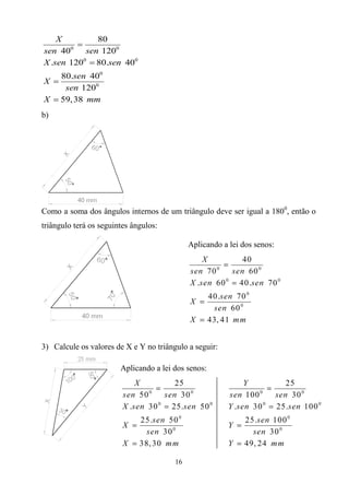 X         80
         
sen 400    sen 1200
X .sen 1200  80.sen 400
    80.sen 400
X 
     sen 1200
X  59, 38 mm
b)




Como a soma dos ângulos internos de um triângulo deve ser igual a 1800, então o
triângulo terá os seguintes ângulos:

                                             Aplicando a lei dos senos:




3) Calcule os valores de X e Y no triângulo a seguir:

                        Aplicando a lei dos senos:




                                        16
 