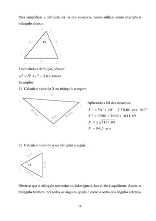 Para simplificar a definição da lei dos cossenos, vamos utilizar como exemplo o
triângulo abaixo:




Traduzindo a definição, têm-se:
a 2  b2  c2  2.b.c.cos 
Exemplos:
1) Calcule o valor de X no triângulo a seguir:


                                                 Aplicando a lei dos cossenos:




2) Calcule o valor de  no triângulo a seguir:




Observe que o triângulo tem todos os lados iguais, isto é, ele é equilátero. Assim, o
triângulo também terá todos os ângulos iguais e como a soma dos ângulos internos


                                         18
 