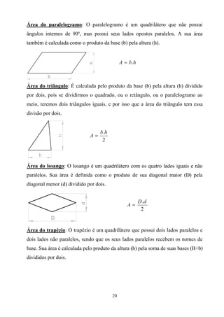 Área do paralelogramo: O paralelogramo é um quadrilátero que não possui
ângulos internos de 90º, mas possui seus lados opostos paralelos. A sua área
também é calculada como o produto da base (b) pela altura (h).




Área do triângulo: É calculada pelo produto da base (b) pela altura (h) dividido
por dois, pois se dividirmos o quadrado, ou o retângulo, ou o paralelogramo ao
meio, teremos dois triângulos iguais, e por isso que a área do triângulo tem essa
divisão por dois.




Área do losango: O losango é um quadrilátero com os quatro lados iguais e não
paralelos. Sua área é definida como o produto de sua diagonal maior (D) pela
diagonal menor (d) dividido por dois.




Área do trapézio: O trapézio é um quadrilátero que possui dois lados paralelos e
dois lados não paralelos, sendo que os seus lados paralelos recebem os nomes de
base. Sua área é calculada pelo produto da altura (h) pela soma de suas bases (B+b)
divididos por dois.




                                        20
 