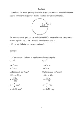 Radiano
Um radiano é o valor que ângulo central (adquirequando o comprimento do
arco da circunferência possui o mesmo valor do raio da circunferência.




Em uma metade de qualquer circunferência (1800) é observado que o comprimento
do arco equivale a 3,14159... raios de circunferência, isto é:
1800 =  rad (relação entre graus e radianos).


Exemplo:


1) Converta para radianos as seguintes medidas de ângulos:
a) 300                                         b) 450

1800  
300  x
Multiplicando em “cruz”:                       Multiplicando em “cruz”:
180.x  30.
    30.
x
    180
     
x      rad
    6
x  0, 52 rad




                                          24
 