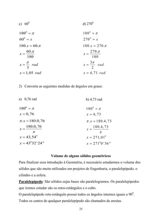 c) 600                                       d) 2700

1800  
600  x
180.x  60.
    60.
x
    180
     
x      rad
     3
x  1, 05 rad


2) Converta as seguintes medidas de ângulos em graus:


a) 0,76 rad                                    b) 4,73 rad

1800  
x  0, 76
 .x  180.0, 76
     180.0, 76
x
          
x  43, 540
x  43032 ' 24 ''


                       Volume de alguns sólidos geométricos
Para finalizar essa introdução à Geometria, é necessário estudarmos o volume dos
sólidos que são muito utilizados em projetos de Engenharia, o paralelepípedo, o
cilindro e a esfera.
Paralelepípedo: São sólidos cujas bases são paralelogramos. Os paralelepípedos
que iremos estudar são os retos-retângulos e o cubo.
O paralelepípedo reto-retângulo possui todos os ângulos internos iguais a 900.
Todos os cantos de qualquer paralelepípedo são chamados de arestas.

                                        25
 