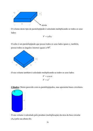 aresta
O volume deste tipo de paralelepípedo é calculado multiplicando-se todos os seus
lados:
                                    V  a.b.c


O cubo é um paralelepípedo que possui todos os seus lados iguais e, também,
possui todos os ângulos internos iguais a 900.




O seu volume também é calculado multiplicando-se todos os seus lados:
                                    V  a.a.a
                                    V  a3


Cilindro: Muito parecido com os paralelepípedos, mas apresenta bases circulares.




O seu volume é calculado pelo produto (multiplicação) da área da base circular
(Ab) pela sua altura (h).
                                         26
 