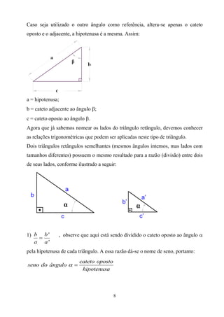 Caso seja utilizado o outro ângulo como referência, altera-se apenas o cateto
oposto e o adjacente, a hipotenusa é a mesma. Assim:




a = hipotenusa;
b = cateto adjacente ao ângulo ;
c = cateto oposto ao ângulo .
Agora que já sabemos nomear os lados do triângulo retângulo, devemos conhecer
as relações trigonométricas que podem ser aplicadas neste tipo de triângulo.
Dois triângulos retângulos semelhantes (mesmos ângulos internos, mas lados com
tamanhos diferentes) possuem o mesmo resultado para a razão (divisão) entre dois
de seus lados, conforme ilustrado a seguir:




1) b b '       , observe que aqui está sendo dividido o cateto oposto ao ângulo 
    
   a a'
pela hipotenusa de cada triângulo. A essa razão dá-se o nome de seno, portanto:
                         cateto oposto
seno do ângulo  
                          hipotenusa



                                         8
 