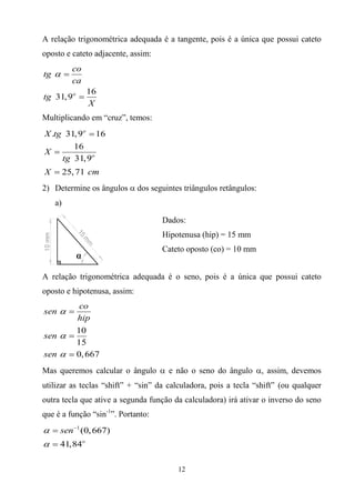 12
A relação trigonométrica adequada é a tangente, pois é a única que possui cateto
oposto e cateto adjacente, assim:
16
31,9o
co
tg
ca
tg
X
 

Multiplicando em “cruz”, temos:
. 31,9 16
16
31,9
25,71
o
o
X tg
X
tg
X cm



2) Determine os ângulos  dos seguintes triângulos retângulos:
a)
A relação trigonométrica adequada é o seno, pois é a única que possui cateto
oposto e hipotenusa, assim:
10
15
0,667
co
sen
hip
sen
sen






Mas queremos calcular o ângulo  e não o seno do ângulo , assim, devemos
utilizar as teclas “shift” + “sin” da calculadora, pois a tecla “shift” (ou qualquer
outra tecla que ative a segunda função da calculadora) irá ativar o inverso do seno
que é a função “sin-1
”. Portanto:
1
(0,667)
41,84o
sen




Dados:
Hipotenusa (hip) = 15 mm
Cateto oposto (co) = 10 mm
 