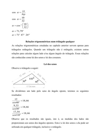 14
1
cos
10
cos
32
10
cos
32
71,79
71 47' 24''
o
o
ca
hip








 
  
 


Relações trigonométricas num triângulo qualquer
As relações trigonométricas estudadas no capítulo anterior servem apenas para
triângulos retângulos. Quando um triângulo não é retângulo, existem outras
relações para calcular algum lado e/ou algum ângulo do triângulo. Essas relações
são conhecidas como lei dos senos e lei dos cossenos.
Lei dos senos
Observe o triângulo a seguir:
Se dividirmos um lado pelo seno do ângulo oposto, teremos os seguintes
resultados:
12
18,66
40
9,33
18,66
30
17,54
18,66
110
o
o
o
sen
sen
sen



Observe que os resultados são iguais, isto é, as medidas dos lados são
proporcionais aos senos dos ângulos opostos. Esta é a lei dos senos e ela pode ser
utilizada em qualquer triângulo, inclusive o retângulo.
 