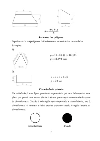 21
( ).
2
B b h
A


Perímetro dos polígonos
O perímetro de um polígono é definido como a soma de todos os seus lados
Exemplos:
1)
2)
Circunferência e círculo
Circunferência é uma figura geométrica representada por uma linha contida num
plano que possui uma mesma distância de um ponto que é denominado de centro
da circunferência. Círculo é toda região que compreende a circunferência, isto é,
circunferência é somente a linha externa enquanto círculo é região interna da
circunferência.
Circunferência Círculo
 