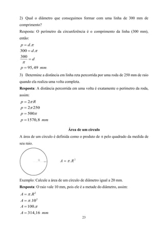 23
2) Qual o diâmetro que conseguimos formar com uma linha de 300 mm de
comprimento?
Resposta: O perímetro da circunferência é o comprimento da linha (300 mm),
então:
.
300 .
300
95,49
p d
d
d
p mm







3) Determine a distância em linha reta percorrida por uma roda de 250 mm de raio
quando ela realiza uma volta completa.
Resposta: A distância percorrida em uma volta é exatamente o perímetro da roda,
assim:
2
2 250
500
1570,8
p R
p
p
p mm







Área de um círculo
A área de um círculo é definida como o produto de  pelo quadrado da medida de
seu raio.
Exemplo: Calcule a área de um círculo de diâmetro igual a 20 mm.
Resposta: O raio vale 10 mm, pois ele é a metade do diâmetro, assim:
2
2
.
.10
100.
314,16
A R
A
A
A mm







 