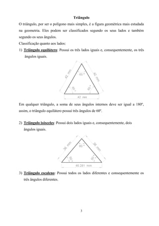 3
Triângulo
O triângulo, por ser o polígono mais simples, é a figura geométrica mais estudada
na geometria. Eles podem ser classificados segundo os seus lados e também
segundo os seus ângulos.
Classificação quanto aos lados:
1) Triângulo equilátero: Possui os três lados iguais e, consequentemente, os três
ângulos iguais.
Em qualquer triângulo, a soma de seus ângulos internos deve ser igual a 180º,
assim, o triângulo equilátero possui três ângulos de 60º.
2) Triângulo isósceles: Possui dois lados iguais e, consequentemente, dois
ângulos iguais.
3) Triângulo escaleno: Possui todos os lados diferentes e consequentemente os
três ângulos diferentes.
 