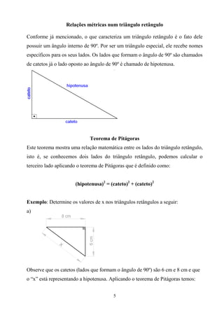 5
Relações métricas num triângulo retângulo
Conforme já mencionado, o que caracteriza um triângulo retângulo é o fato dele
possuir um ângulo interno de 90º. Por ser um triângulo especial, ele recebe nomes
específicos para os seus lados. Os lados que formam o ângulo de 90º são chamados
de catetos já o lado oposto ao ângulo de 90º é chamado de hipotenusa.
Teorema de Pitágoras
Este teorema mostra uma relação matemática entre os lados do triângulo retângulo,
isto é, se conhecemos dois lados do triângulo retângulo, podemos calcular o
terceiro lado aplicando o teorema de Pitágoras que é definido como:
(hipotenusa)2
= (cateto)2
+ (cateto)2
Exemplo: Determine os valores de x nos triângulos retângulos a seguir:
a)
Observe que os catetos (lados que formam o ângulo de 90º) são 6 cm e 8 cm e que
o “x” está representando a hipotenusa. Aplicando o teorema de Pitágoras temos:
 