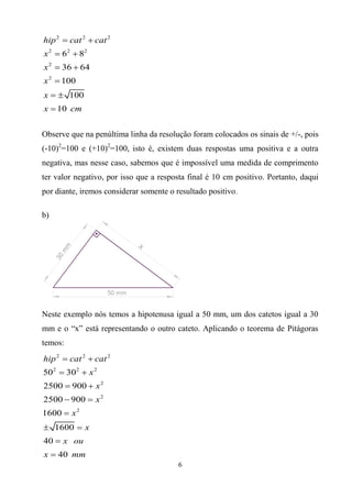 6
2 2 2
2 2 2
2
2
6 8
36 64
100
100
10
hip cat cat
x
x
x
x
x cm
 
 
 

 

Observe que na penúltima linha da resolução foram colocados os sinais de +/-, pois
(-10)2
=100 e (+10)2
=100, isto é, existem duas respostas uma positiva e a outra
negativa, mas nesse caso, sabemos que é impossível uma medida de comprimento
ter valor negativo, por isso que a resposta final é 10 cm positivo. Portanto, daqui
por diante, iremos considerar somente o resultado positivo.
b)
Neste exemplo nós temos a hipotenusa igual a 50 mm, um dos catetos igual a 30
mm e o “x” está representando o outro cateto. Aplicando o teorema de Pitágoras
temos:
2 2 2
2 2 2
2
2
2
50 30
2500 900
2500 900
1600
1600
40
40
hip cat cat
x
x
x
x
x
x ou
x mm
 
 
 
 

 


 