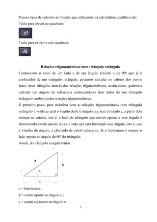 7
Nesses tipos de cálculos as funções que utilizamos na calculadora científica são:
Tecla para elevar ao quadrado:
Tecla para extrair a raiz quadrada:
Relações trigonométricas num triângulo retângulo
Conhecendo o valor de um lado e de um ângulo (exceto o de 90º que já é
conhecido) de um triângulo retângulo, podemos calcular os valores dos outros
lados deste triângulo através das relações trigonométricas, assim como, podemos
calcular um ângulo de referência conhecendo-se dois lados de um triângulo
retângulo também pelas relações trigonométricas.
O primeiro passo para trabalhar com as relações trigonométricas num triângulo
retângulo é verificar qual o ângulo deste triângulo que será utilizado e, a partir dele
nomear os catetos, isto é, o lado do triângulo que estiver oposto a esse ângulo é
denominado cateto oposto (co) e o lado que está formando esse ângulo, isto é, que
é vizinho do ângulo, é chamado de cateto adjacente. Já a hipotenusa é sempre o
lado oposto ao ângulo de 90º do triângulo.
Assim, do triângulo a seguir temos:
a = hipotenusa;
b = cateto oposto ao ângulo ;
c = cateto adjacente ao ângulo .
 